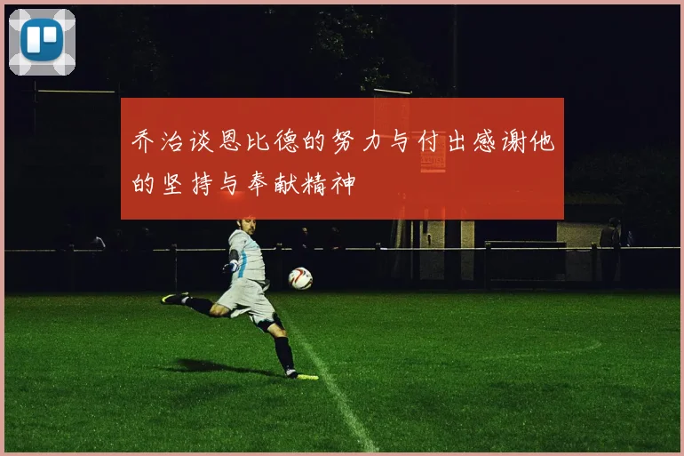 乔治谈恩比德的努力与付出感谢他的坚持与奉献精神