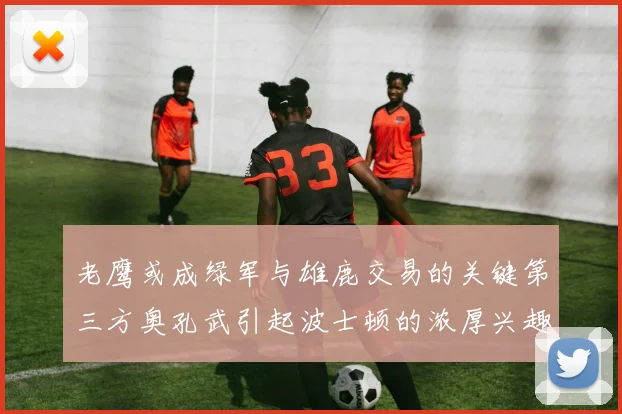 老鹰或成绿军与雄鹿交易的关键第三方奥孔武引起波士顿的浓厚兴趣