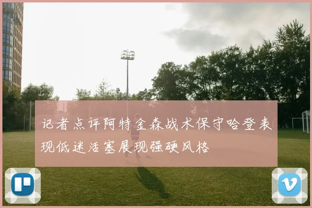 记者点评阿特金森战术保守哈登表现低迷活塞展现强硬风格