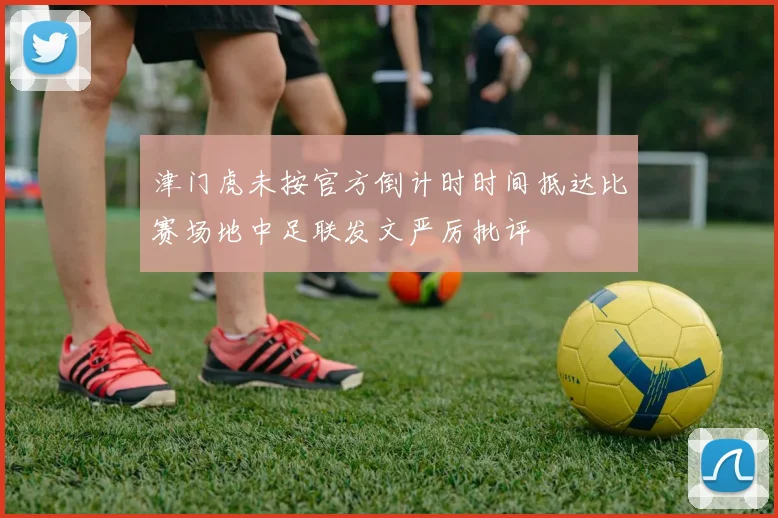 津门虎未按官方倒计时时间抵达比赛场地中足联发文严厉批评