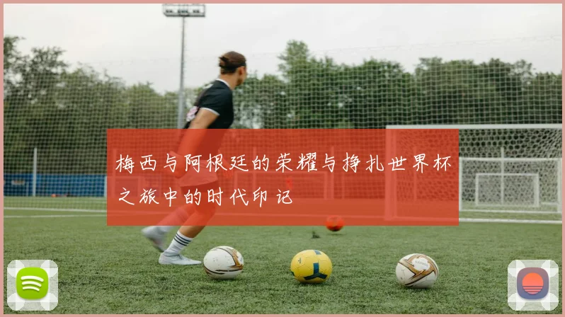 梅西与阿根廷的荣耀与挣扎世界杯之旅中的时代印记