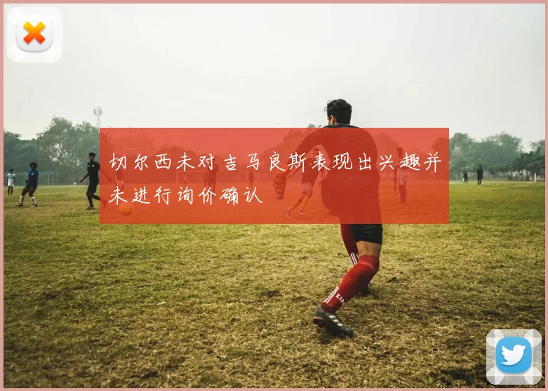 切尔西未对吉马良斯表现出兴趣并未进行询价确认