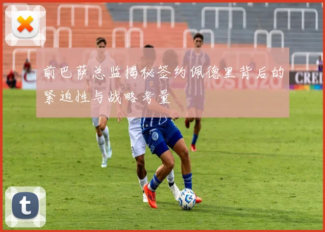 前巴萨总监揭秘签约佩德里背后的紧迫性与战略考量