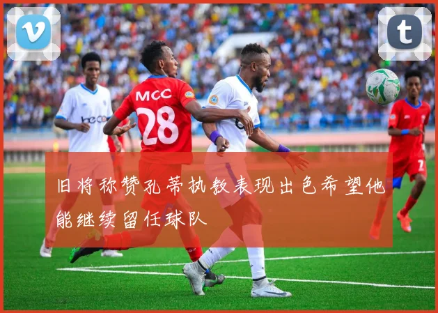 旧将称赞孔蒂执教表现出色希望他能继续留任球队