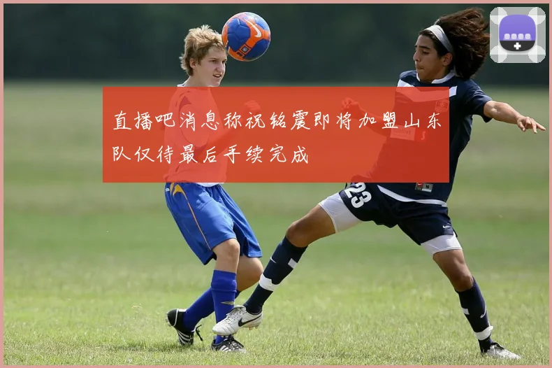 直播吧消息称祝铭震即将加盟山东队仅待最后手续完成