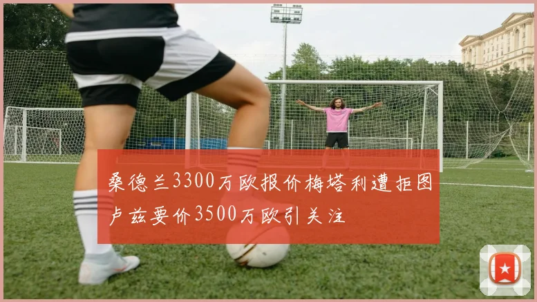 桑德兰3300万欧报价梅塔利遭拒图卢兹要价3500万欧引关注