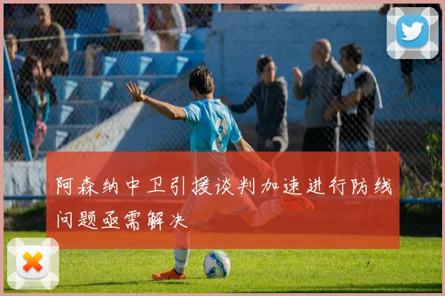 阿森纳中卫引援谈判加速进行防线问题亟需解决