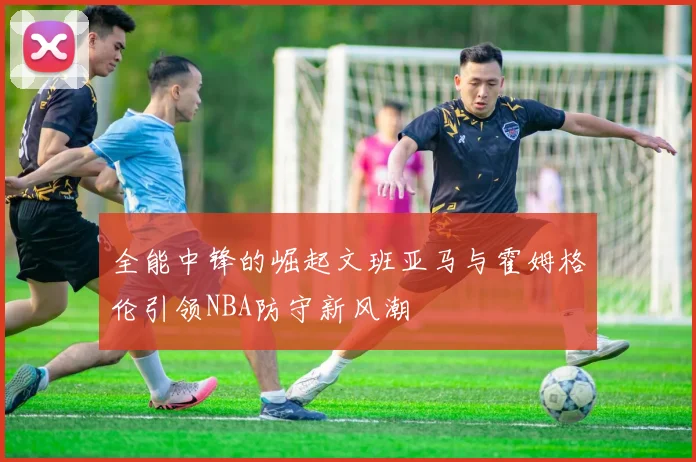 全能中锋的崛起文班亚马与霍姆格伦引领NBA防守新风潮