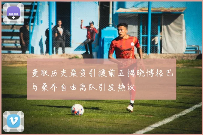 曼联历史最贵引援前五揭晓博格巴与桑乔自由离队引发热议