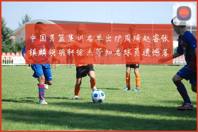 中国男篮集训名单出炉周琦赵睿张镇麟胡明轩徐杰等知名球员遗憾落选
