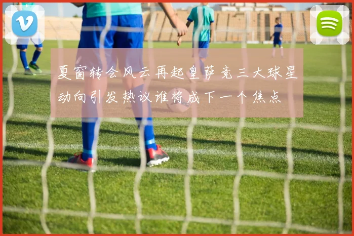 夏窗转会风云再起皇萨竞三大球星动向引发热议谁将成下一个焦点