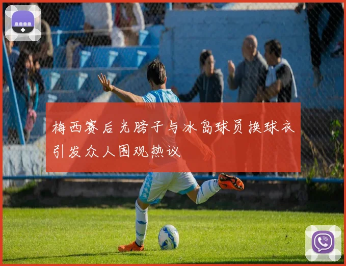 梅西赛后光膀子与冰岛球员换球衣引发众人围观热议