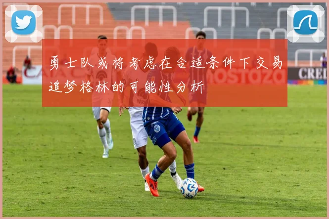 勇士队或将考虑在合适条件下交易追梦格林的可能性分析