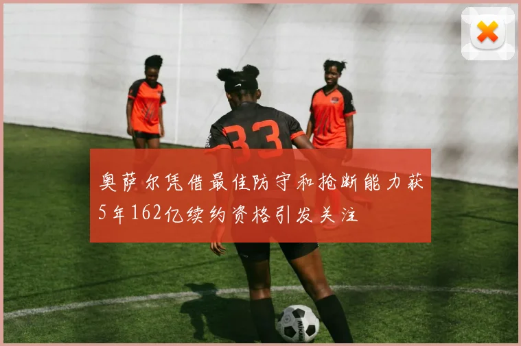 奥萨尔凭借最佳防守和抢断能力获5年162亿续约资格引发关注