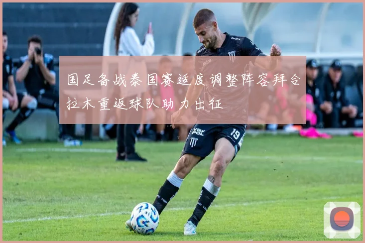 国足备战泰国赛适度调整阵容拜合拉木重返球队助力出征