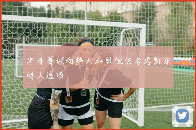 字母哥倾向热火加盟但仍考虑凯尔特人选项
