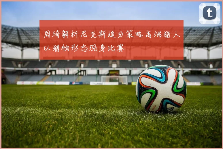 周琦解析尼克斯追分策略高端猎人以猎物形态现身比赛
