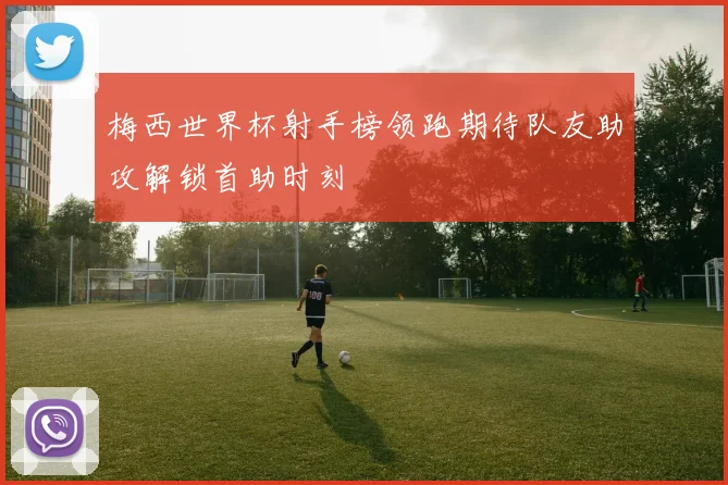 梅西世界杯射手榜领跑期待队友助攻解锁首助时刻