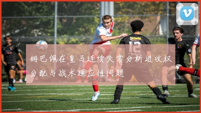 姆巴佩在皇马连续失常分析进攻权分配与战术适应性问题