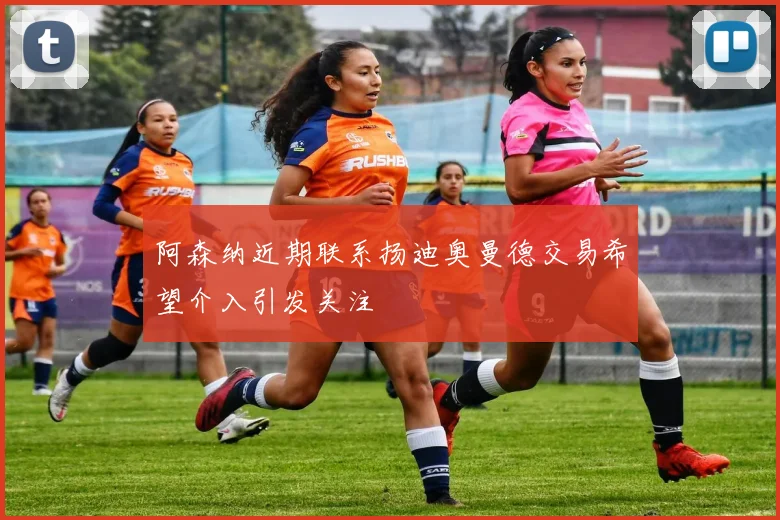 阿森纳近期联系扬迪奥曼德交易希望介入引发关注