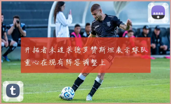 开拓者未追求德罗赞斯坦表示球队重心在现有阵容调整上