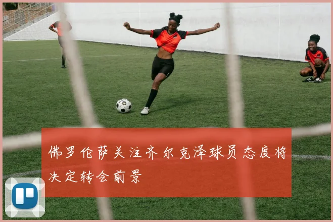 佛罗伦萨关注齐尔克泽球员态度将决定转会前景